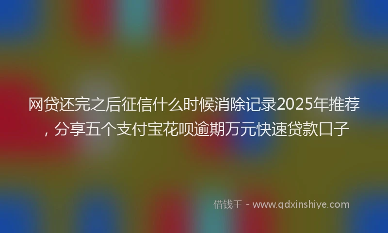 网贷还完之后征信什么时候消除记录2025年推荐，分享五个支付宝花呗逾期万元快速贷款口子