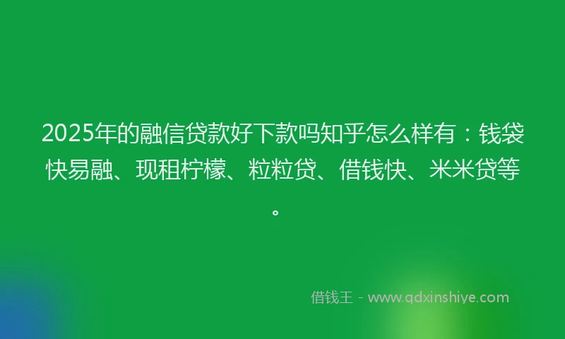 2025年的融信贷款好下款吗知乎怎么样有：钱袋快易融、现租柠檬、粒粒贷、借钱快、米米贷等。