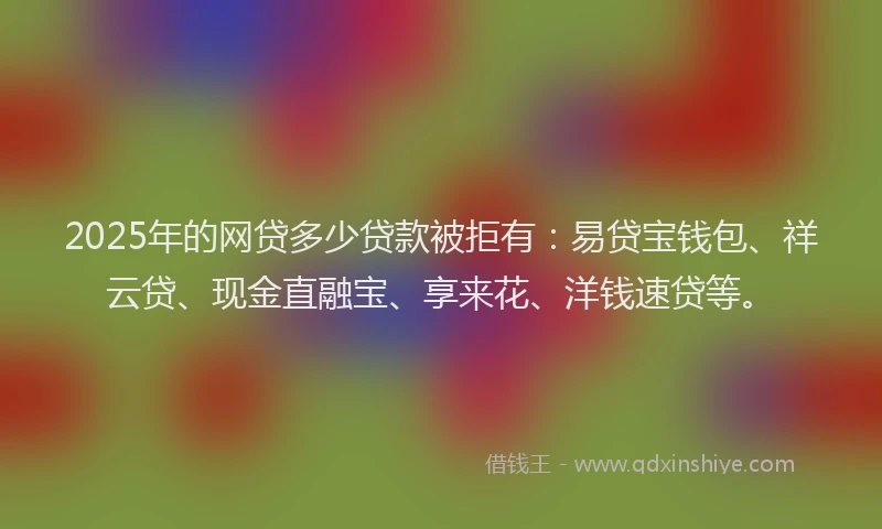 2025年的网贷多少贷款被拒有：易贷宝钱包、祥云贷、现金直融宝、享来花、洋钱速贷等。
