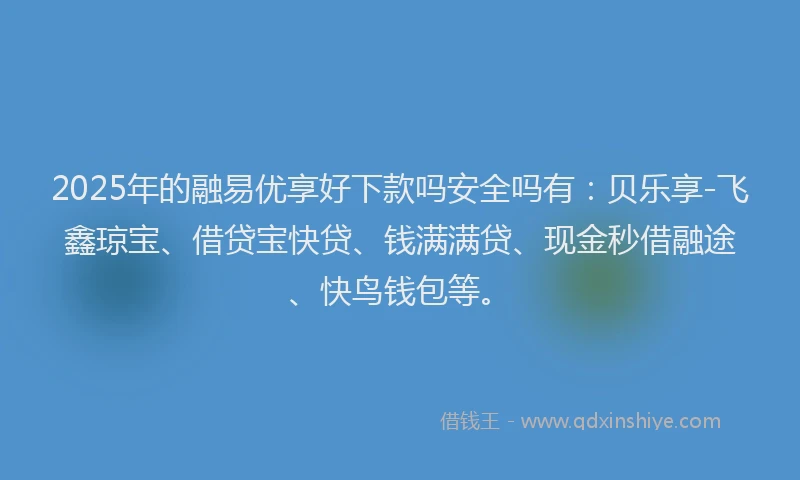 2025年的融易优享好下款吗安全吗有：贝乐享-飞鑫琼宝、借贷宝快贷、钱满满贷、现金秒借融途、快鸟钱包等。