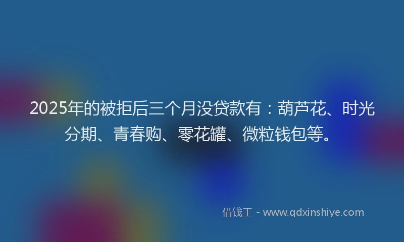 2025年的被拒后三个月没贷款有：葫芦花、时光分期、青春购、零花罐、微粒钱包等。