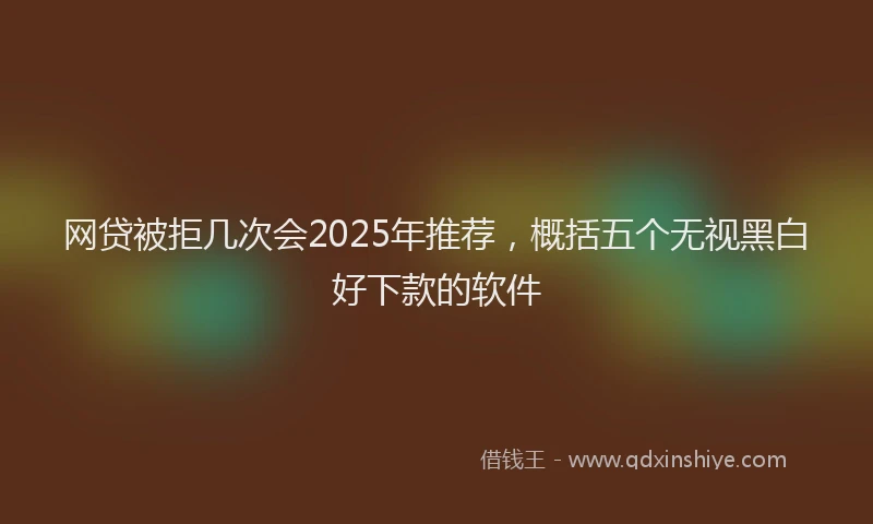 网贷被拒几次会2025年推荐，概括五个无视黑白好下款的软件