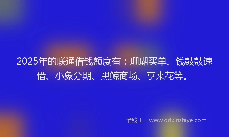 2025年的联通借钱额度有：珊瑚买单、钱鼓鼓速借、小象分期、黑鲸商场、享来花等。