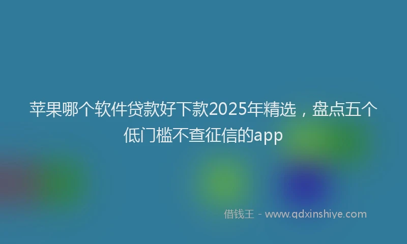 苹果哪个软件贷款好下款2025年精选，盘点五个低门槛不查征信的app