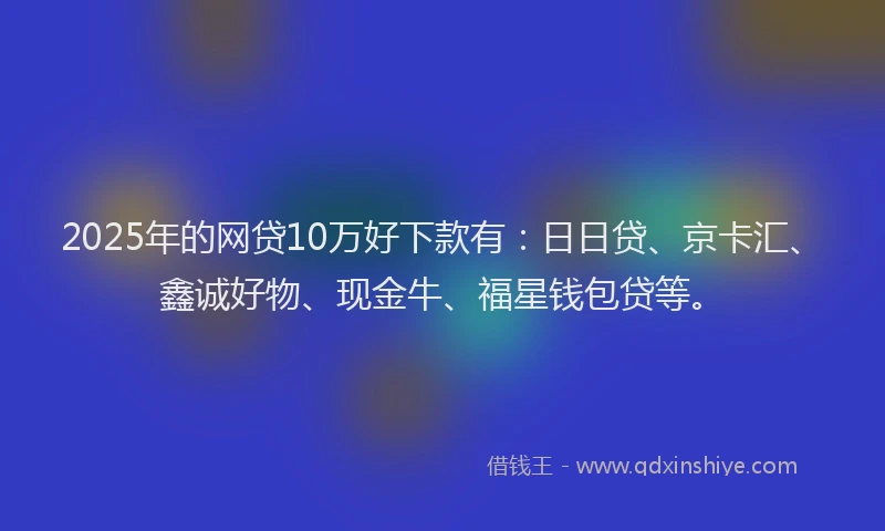 2025年的网贷10万好下款有：日日贷、京卡汇、鑫诚好物、现金牛、福星钱包贷等。