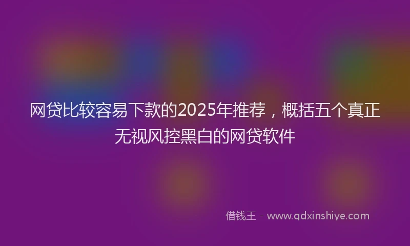 网贷比较容易下款的2025年推荐，概括五个真正无视风控黑白的网贷软件