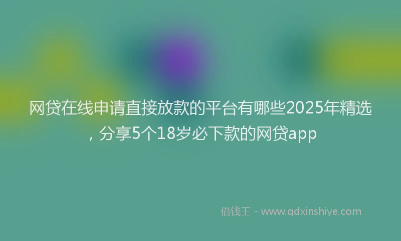 网贷在线申请直接放款的平台有哪些2025年精选，分享5个18岁必下款的网贷app