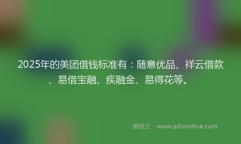 2025年的美团借钱标准有：随意优品、祥云借款、易借宝融、疾融金、易得花等。