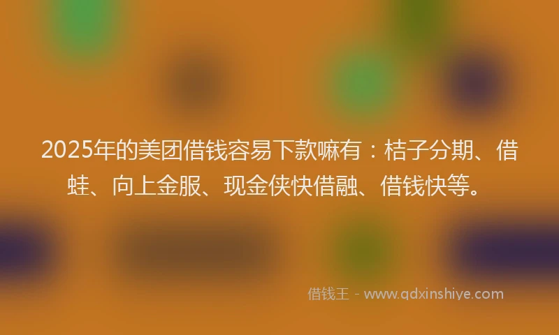 2025年的美团借钱容易下款嘛有：桔子分期、借蛙、向上金服、现金侠快借融、借钱快等。