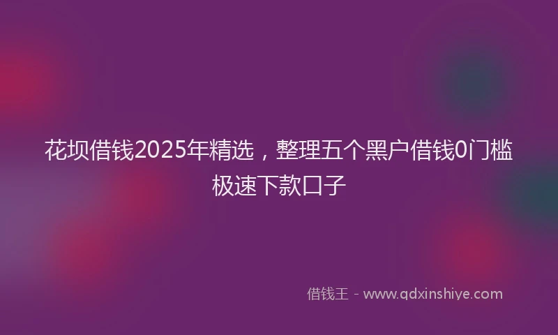 花坝借钱2025年精选，整理五个黑户借钱0门槛极速下款口子