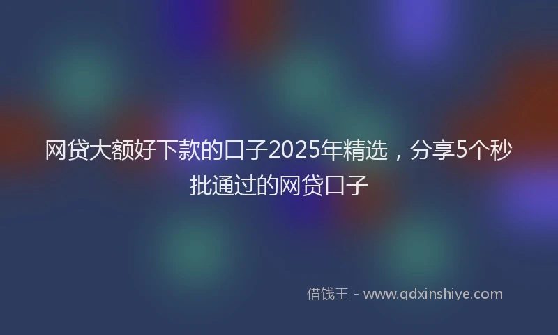 网贷大额好下款的口子2025年精选，分享5个秒批通过的网贷口子