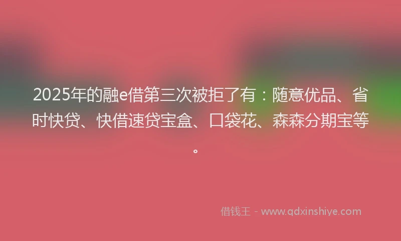 2025年的融e借第三次被拒了有：随意优品、省时快贷、快借速贷宝盒、口袋花、森森分期宝等。