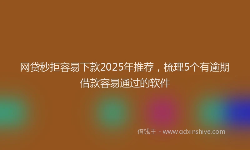 网贷秒拒容易下款2025年推荐，梳理5个有逾期借款容易通过的软件