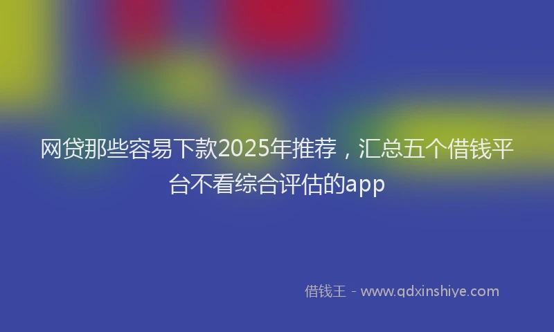 网贷那些容易下款2025年推荐，汇总五个借钱平台不看综合评估的app