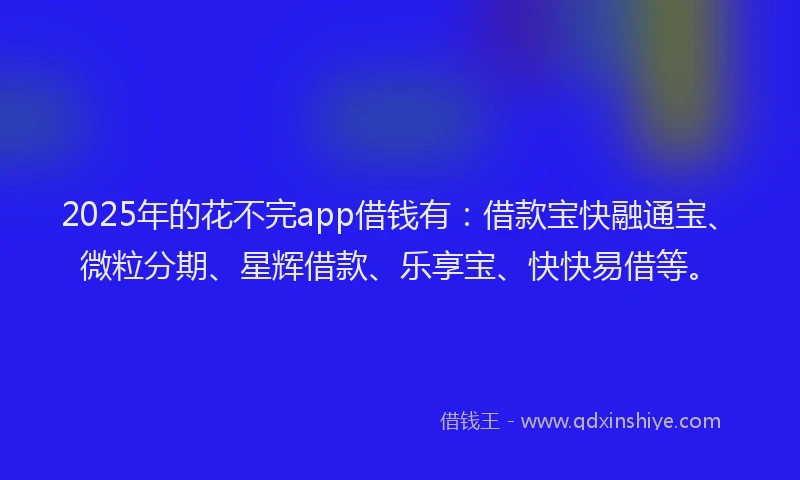 2025年的花不完app借钱有：借款宝快融通宝、微粒分期、星辉借款、乐享宝、快快易借等。