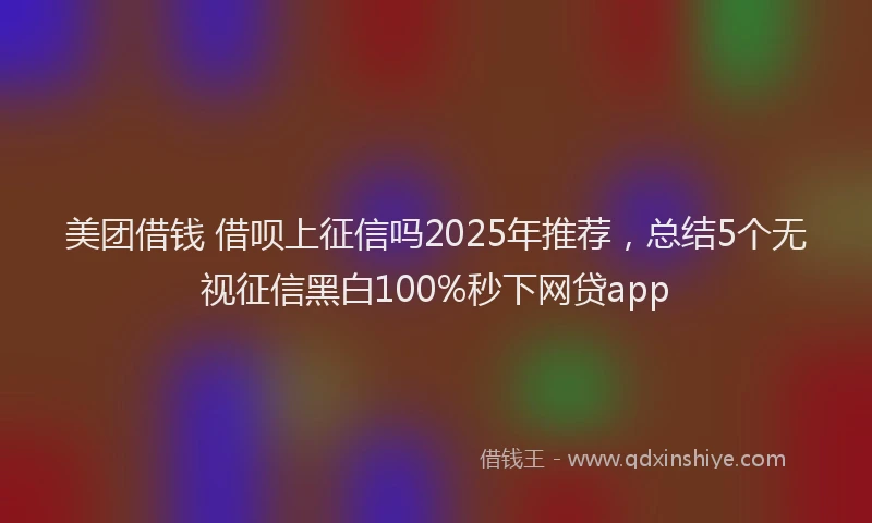 美团借钱 借呗上征信吗2025年推荐，总结5个无视征信黑白100%秒下网贷app