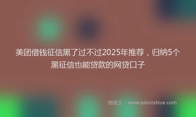 美团借钱征信黑了过不过2025年推荐，归纳5个黑征信也能贷款的网贷口子