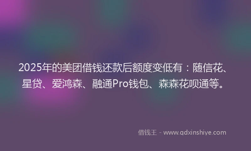 2025年的美团借钱还款后额度变低有：随信花、星贷、爱鸿森、融通Pro钱包、森森花呗通等。