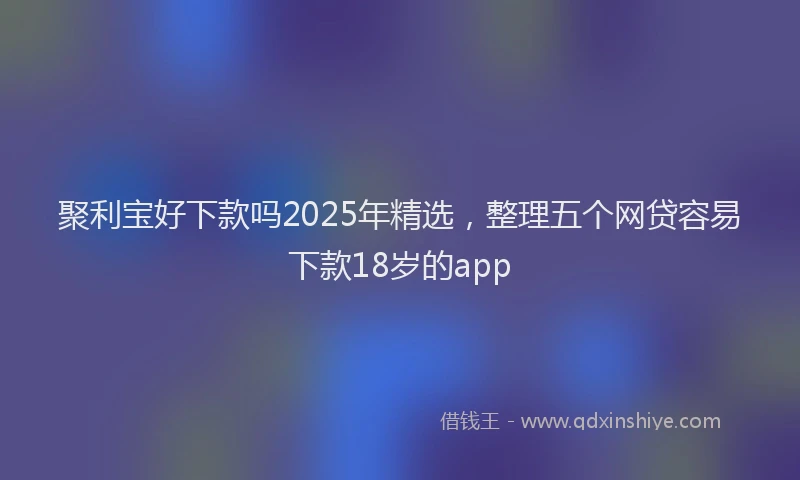 聚利宝好下款吗2025年精选，整理五个网贷容易下款18岁的app