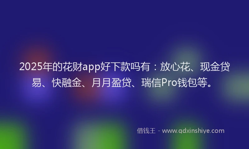2025年的花财app好下款吗有：放心花、现金贷易、快融金、月月盈贷、瑞信Pro钱包等。