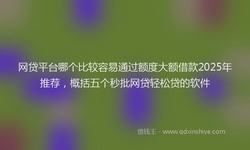 网贷平台哪个比较容易通过额度大额借款2025年推荐，概括五个秒批网贷轻松贷的软件