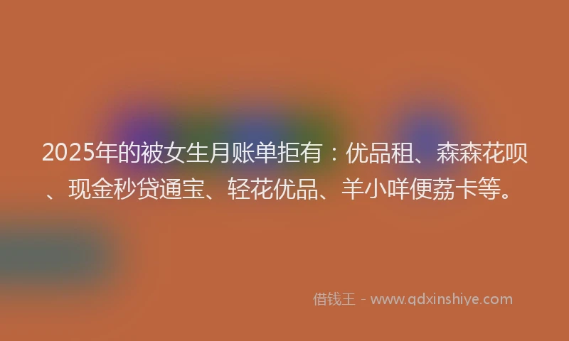 2025年的被女生月账单拒有：优品租、森森花呗、现金秒贷通宝、轻花优品、羊小咩便荔卡等。