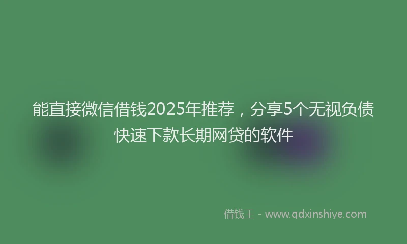 能直接微信借钱2025年推荐，分享5个无视负债快速下款长期网贷的软件