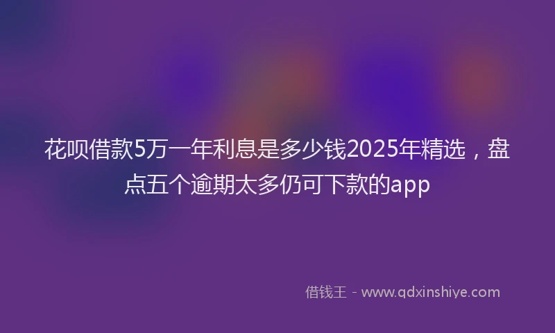 花呗借款5万一年利息是多少钱2025年精选，盘点五个逾期太多仍可下款的app