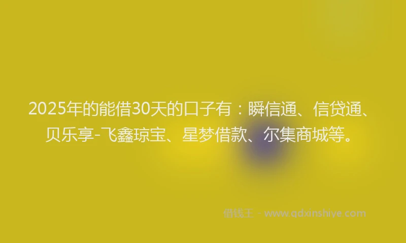 2025年的能借30天的口子有：瞬信通、信贷通、贝乐享-飞鑫琼宝、星梦借款、尔集商城等。