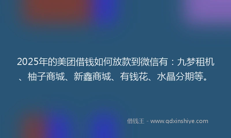 2025年的美团借钱如何放款到微信有：九梦租机、柚子商城、新鑫商城、有钱花、水晶分期等。