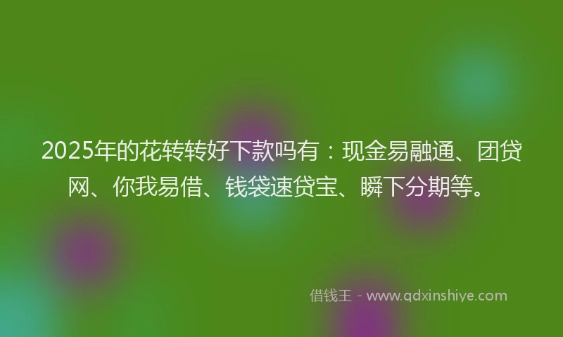 2025年的花转转好下款吗有：现金易融通、团贷网、你我易借、钱袋速贷宝、瞬下分期等。