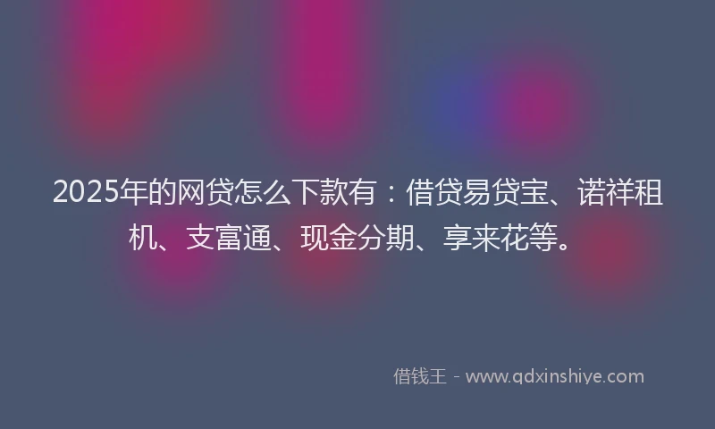 2025年的网贷怎么下款有：借贷易贷宝、诺祥租机、支富通、现金分期、享来花等。