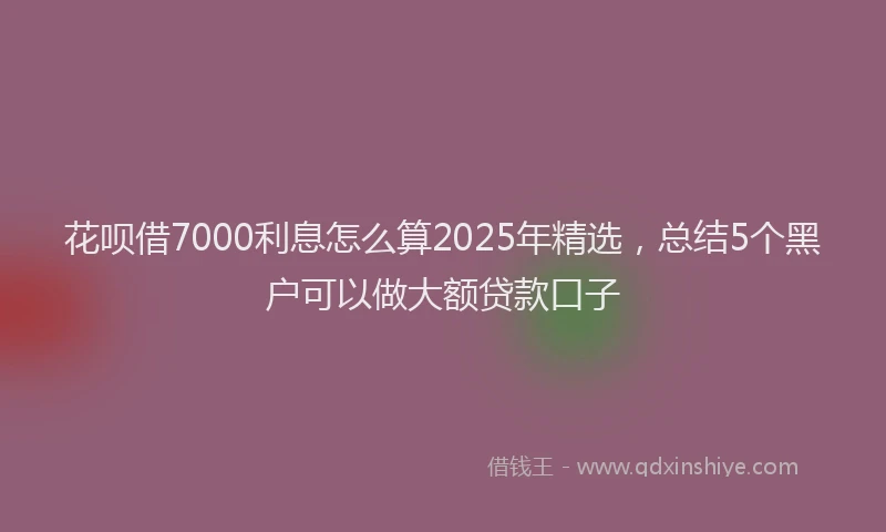 花呗借7000利息怎么算2025年精选，总结5个黑户可以做大额贷款口子