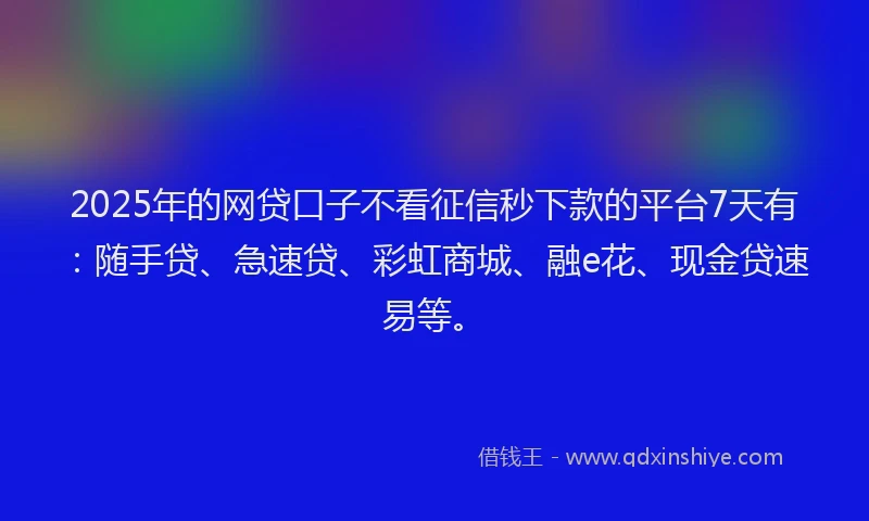 2025年的网贷口子不看征信秒下款的平台7天有：随手贷、急速贷、彩虹商城、融e花、现金贷速易等。