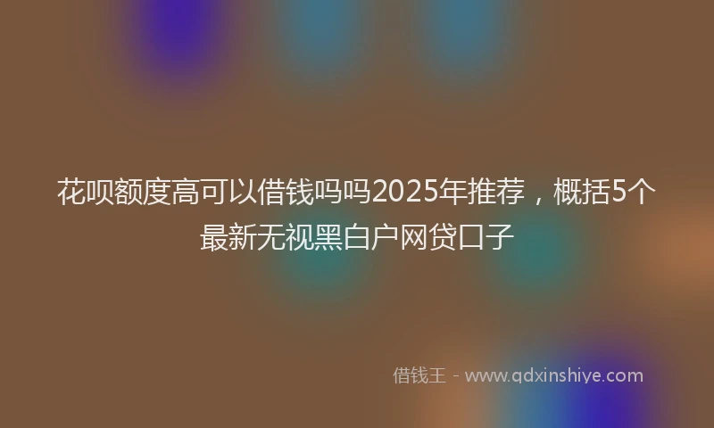花呗额度高可以借钱吗吗2025年推荐，概括5个最新无视黑白户网贷口子