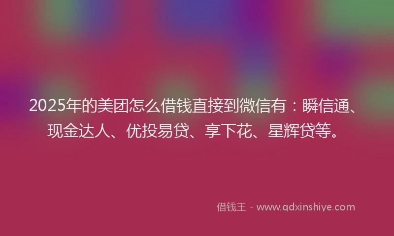 2025年的美团怎么借钱直接到微信有：瞬信通、现金达人、优投易贷、享下花、星辉贷等。