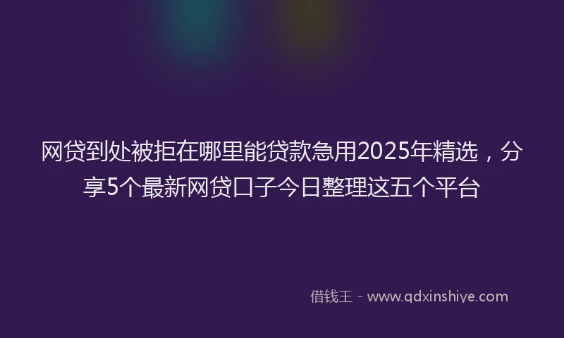 网贷到处被拒在哪里能贷款急用2025年精选，分享5个最新网贷口子今日整理这五个平台