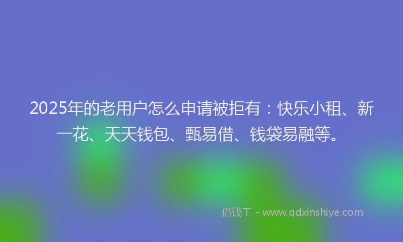 2025年的老用户怎么申请被拒有：快乐小租、新一花、天天钱包、甄易借、钱袋易融等。