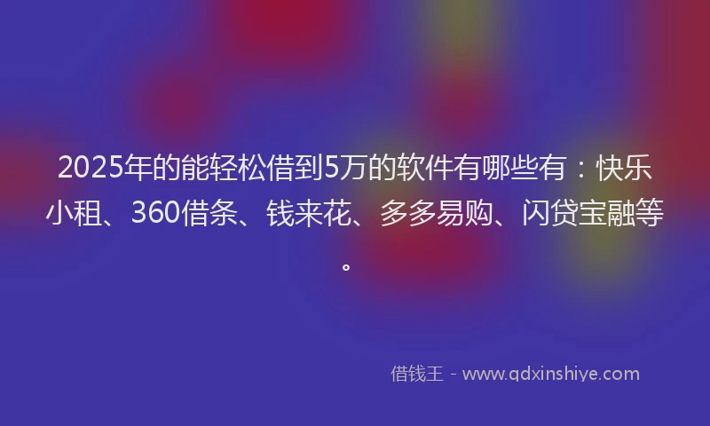 2025年的能轻松借到5万的软件有哪些有：快乐小租、360借条、钱来花、多多易购、闪贷宝融等。