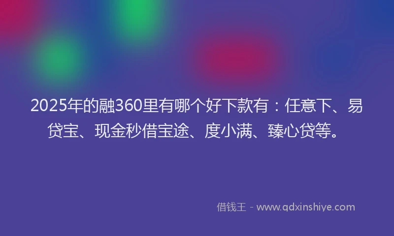 2025年的融360里有哪个好下款有：任意下、易贷宝、现金秒借宝途、度小满、臻心贷等。