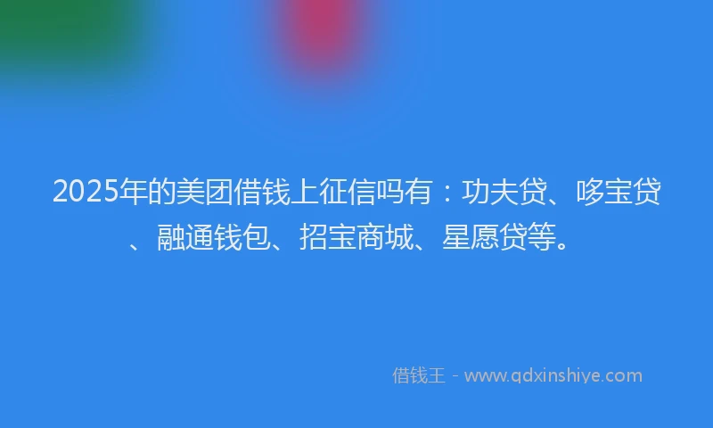 2025年的美团借钱上征信吗有：功夫贷、哆宝贷、融通钱包、招宝商城、星愿贷等。