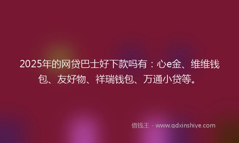 2025年的网贷巴士好下款吗有：心e金、维维钱包、友好物、祥瑞钱包、万通小贷等。