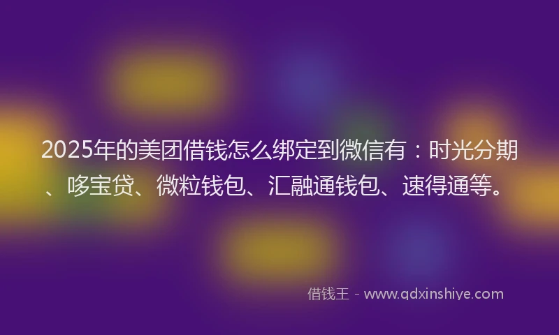 2025年的美团借钱怎么绑定到微信有：时光分期、哆宝贷、微粒钱包、汇融通钱包、速得通等。