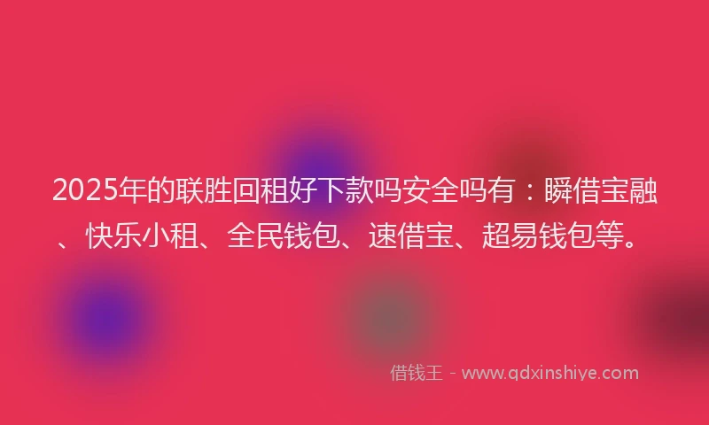 2025年的联胜回租好下款吗安全吗有：瞬借宝融、快乐小租、全民钱包、速借宝、超易钱包等。