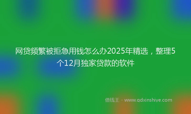 网贷频繁被拒急用钱怎么办2025年精选，整理5个12月独家贷款的软件