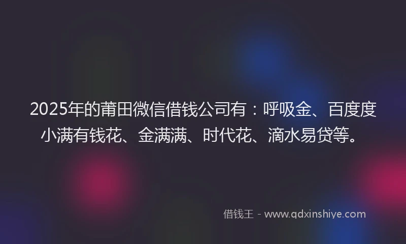 2025年的莆田微信借钱公司有：呼吸金、百度度小满有钱花、金满满、时代花、滴水易贷等。