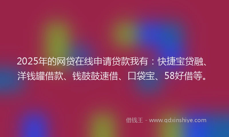 2025年的网贷在线申请贷款我有：快捷宝贷融、洋钱罐借款、钱鼓鼓速借、口袋宝、58好借等。
