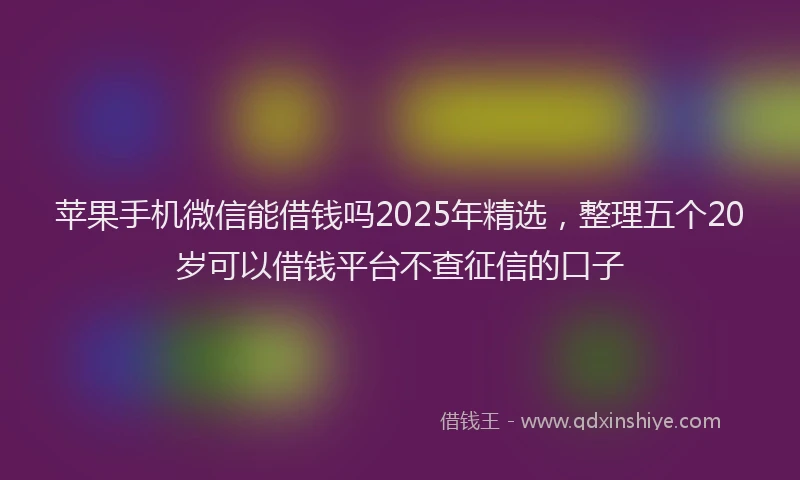苹果手机微信能借钱吗2025年精选，整理五个20岁可以借钱平台不查征信的口子