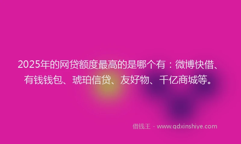 2025年的网贷额度最高的是哪个有：微博快借、有钱钱包、琥珀信贷、友好物、千亿商城等。