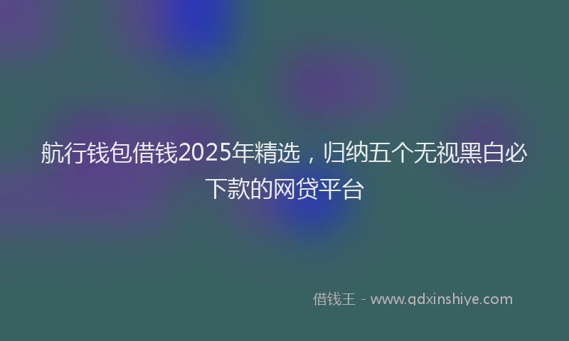 航行钱包借钱2025年精选，归纳五个无视黑白必下款的网贷平台